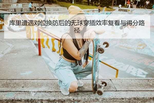 库里遭遇对位换防后的无球穿插效率复看与得分路径