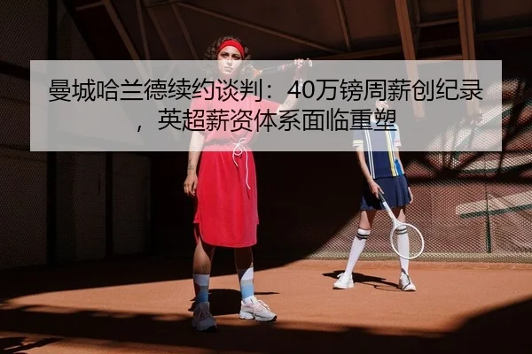 曼城哈兰德续约谈判：40万镑周薪创纪录，英超薪资体系面临重塑