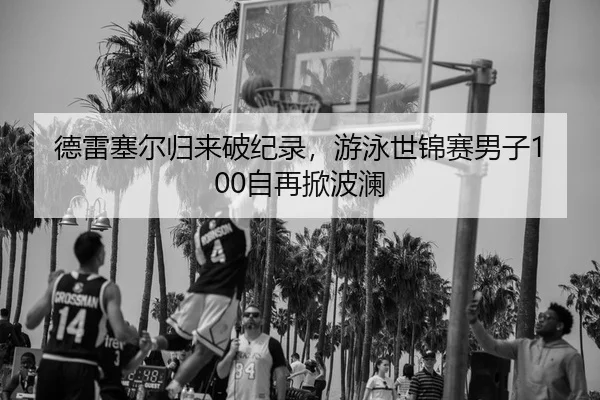 德雷塞尔归来破纪录，游泳世锦赛男子100自再掀波澜